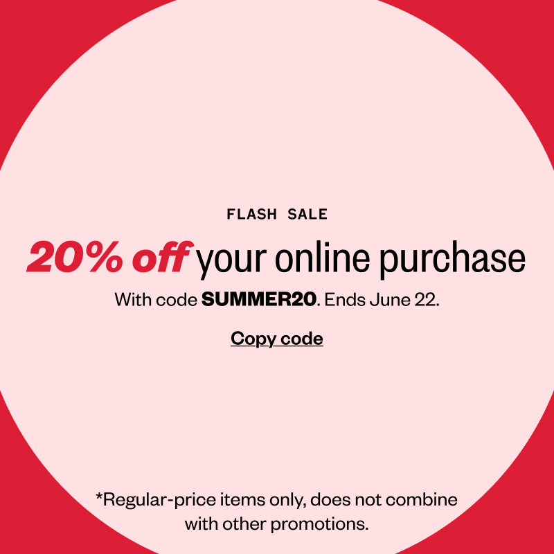 Flash Sale. 20% off your online order with code SUMMER20. Ends June 22. Copy code. *Regular-price items only, does not combine with other promotions.