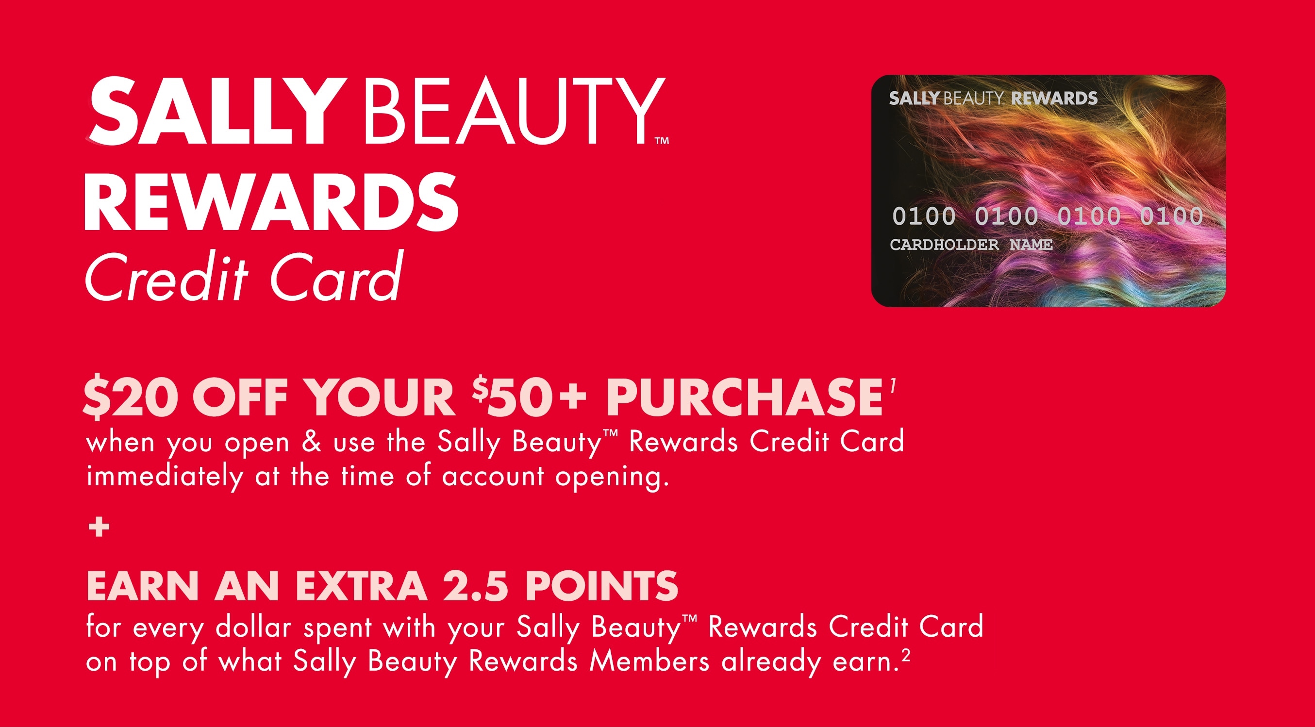 Sally Beauty Rewards credit card. Receive $20 off your purchase of $50 or more when you open and use the sally beauty rewards credit card immediately at the time of opening.n Plus, earn an extra 2.5 points for every dollar spent with your sally beauty rewards credit card on top of what sally beauty rewards nmembers already earn.