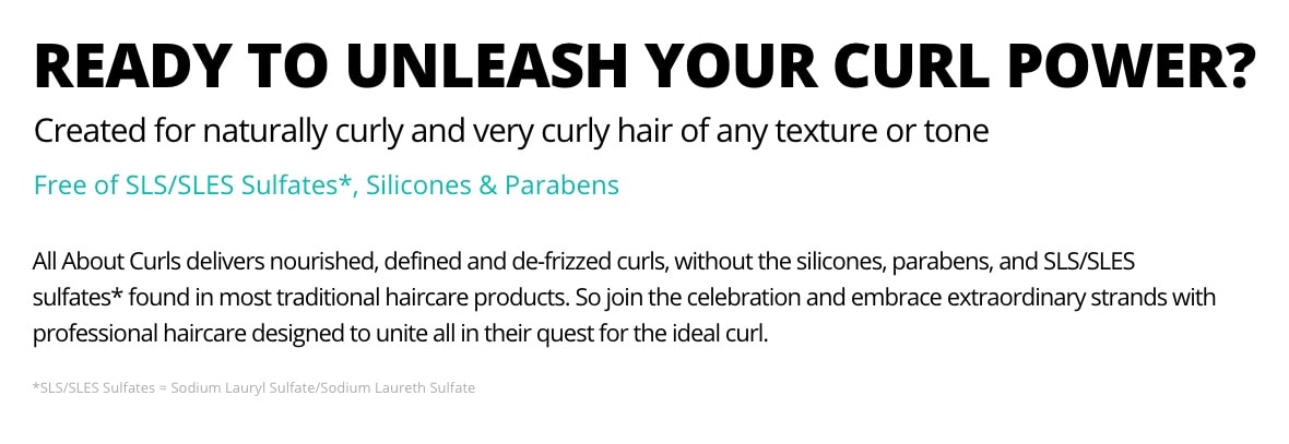 Ready to unleash your curl power? Created for naturally curly and very curly hair of any texture or tone. No SLS/SLES. No sulfates*, silicones, or parabens. All About Curls delivers nourished, defined and de-frizzed curls, without silicones, parabens, SLS/SLES sulfates* found in most traditional haircare products. So join the celebration and embrace extraordinary strands with professional haircare designed to unite all in their quest for the ideal curl.