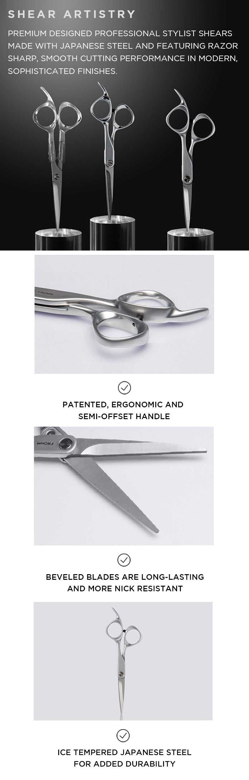 SHEAR ARTISTRY. PREMIUM DESIGNED PROFESSIONAL STYLIST SHEARS MADE WITH JAPANESE STEEL AND FEATURING RAZOR SHARP, SMOOTH CUTTING PERFORMANCE IN MODERN, SOPHISTICATED FINISHES. PATENTED, ERGONOMIC AND SEMI-OFFSET HANDLE. BEVELED BLADES ARE LONG-LASTING AND MORE NICK RESISTANT. ICE TEMPERED JAPANESE STEEL FOR ADDED DURABILITY.