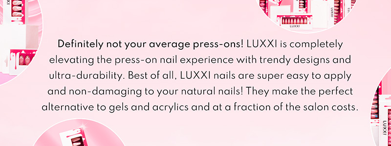 Definitely not your average press-ons! LUXXI is completely elevating the press-on nail experience with trendy designs and ultra-durability. Best of all, LUXXI nails are super easy to apply and non-damaging to your natural nails! They make the perfect alternative to gels and acrylics and at a fraction of the salon costs.
