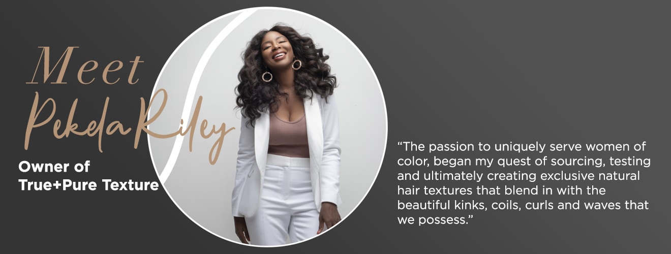Meet Pekela Riley, owner of True + Pure Texture. Pekela says the passion to uniquely serve women of color, began my quest of sourcing, testing and ultimately creating exclusive natural hair textures that blend in with the beautiful kinks, coils, curls and waves that we possess.