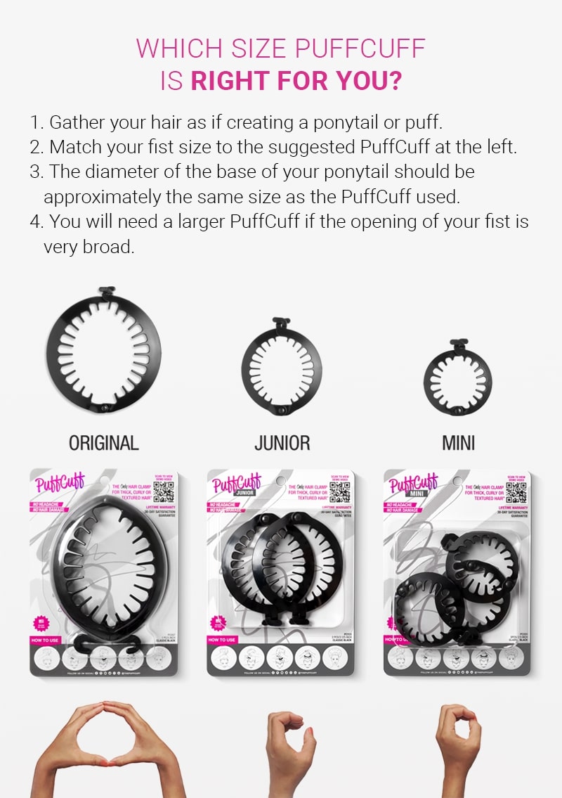 Which size puff cuff is right for you? Step 1: gather your hair as if creating a ponytail or cuff. Step 2: match your fist size to the suggested puff cuff at the left. Step 3: the diameter of the base of your ponytail should be approximately the same size as the puff cuff used. Step 4: you will need a larger puff cuff if the opening of your fist is very broad.