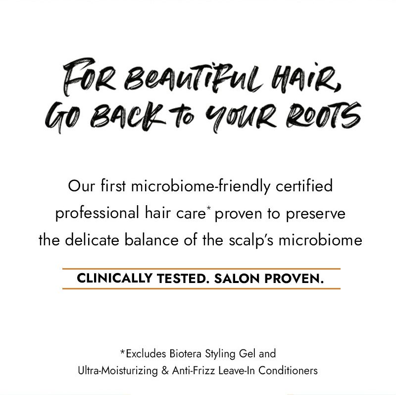 For Beautiful Hair, Go Back to Your Roots. Our first microbiome-friendly certified professional hair care* proven to preserve the delicate balance of the scalp's microbiome. CLINICALLY TESTED. SALON PROVEN. *Excludes Biotera Styling Gel and
            Ultra-Moisturizing & Anti-Frizz Leave-ln Conditioners